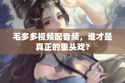 毛多多视频配音频，谁才是真正的重头戏？
