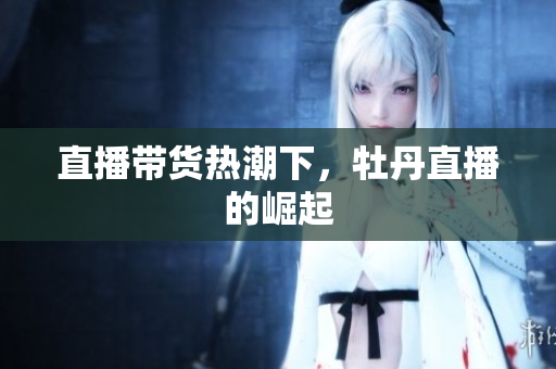 直播带货热潮下，牡丹直播的崛起