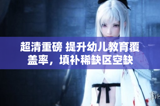 超清重磅 提升幼儿教育覆盖率，填补稀缺区空缺