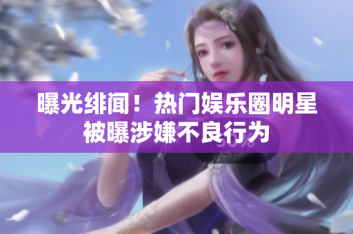 曝光绯闻！热门娱乐圈明星被曝涉嫌不良行为