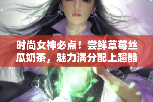 时尚女神必点！尝鲜草莓丝瓜奶茶，魅力满分配上超酷鸭脖发型