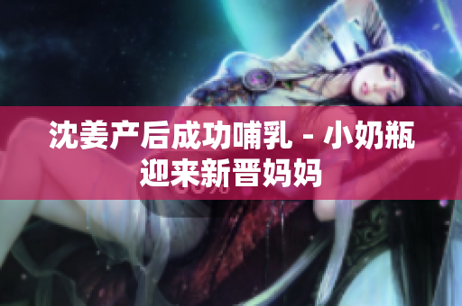 沈姜产后成功哺乳 - 小奶瓶迎来新晋妈妈