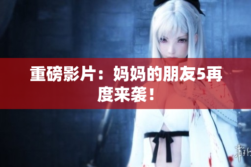 重磅影片：妈妈的朋友5再度来袭！