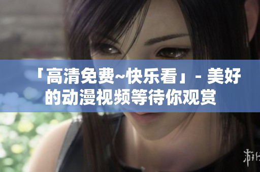 「高清免费~快乐看」- 美好的动漫视频等待你观赏