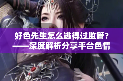 好色先生怎么逃得过监管？——深度解析分享平台色情内容整治计划