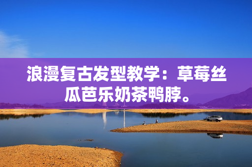 浪漫复古发型教学：草莓丝瓜芭乐奶茶鸭脖。