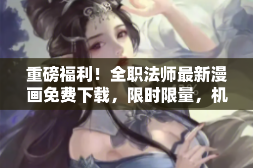重磅福利！全职法师最新漫画免费下载，限时限量，机不可失！