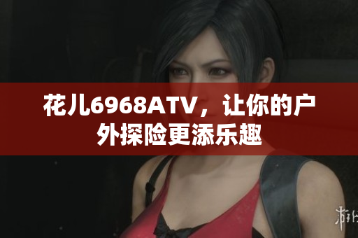 花儿6968ATV，让你的户外探险更添乐趣