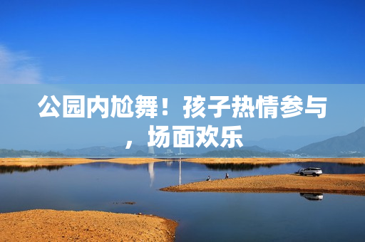 公园内尬舞！孩子热情参与，场面欢乐