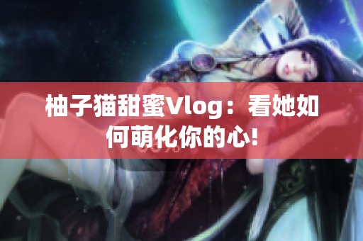 柚子猫甜蜜Vlog：看她如何萌化你的心!