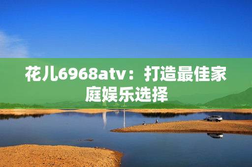 花儿6968atv：打造最佳家庭娱乐选择