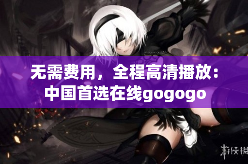 无需费用，全程高清播放：中国首选在线gogogo