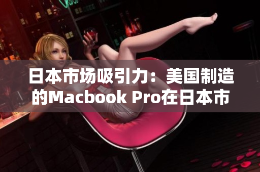日本市场吸引力：美国制造的Macbook Pro在日本市场的表现如何？
