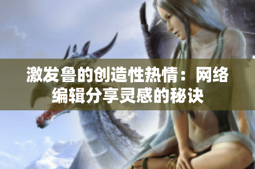 激发鲁的创造性热情：网络编辑分享灵感的秘诀