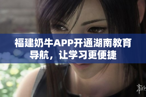 福建奶牛APP开通湖南教育导航，让学习更便捷
