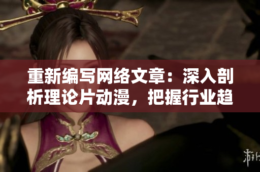 重新编写网络文章：深入剖析理论片动漫，把握行业趋势