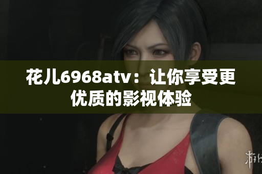 花儿6968atv：让你享受更优质的影视体验