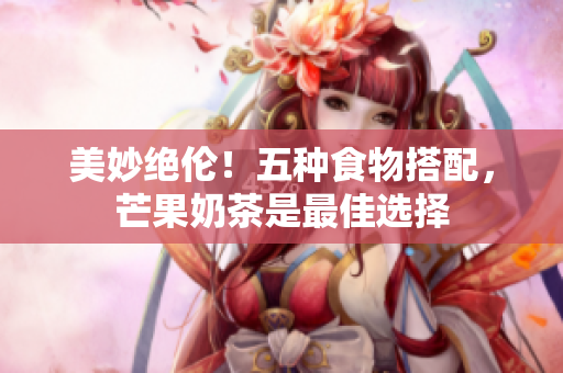美妙绝伦！五种食物搭配，芒果奶茶是最佳选择