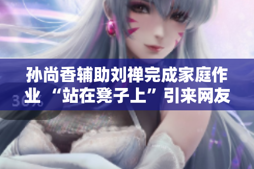 孙尚香辅助刘禅完成家庭作业 “站在凳子上”引来网友热议