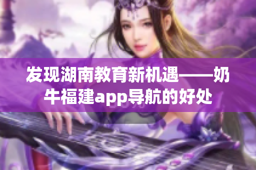 发现湖南教育新机遇——奶牛福建app导航的好处
