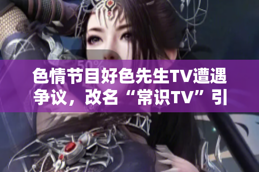 色情节目好色先生TV遭遇争议，改名“常识TV”引发关注