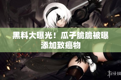 黑料大曝光！瓜子脆脆被曝添加致癌物