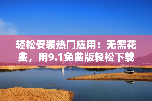 轻松安装热门应用：无需花费，用9.1免费版轻松下载安装