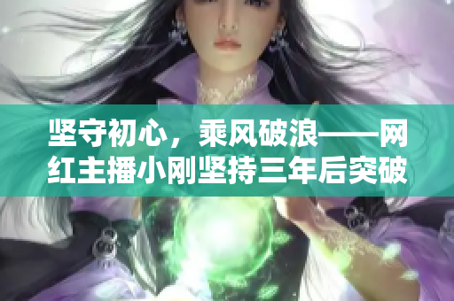 坚守初心，乘风破浪——网红主播小刚坚持三年后突破百万粉丝