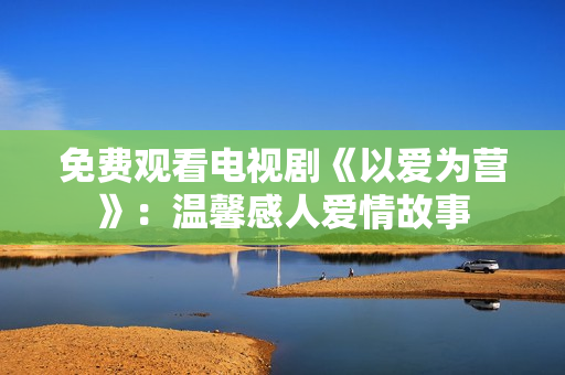 免费观看电视剧《以爱为营》：温馨感人爱情故事