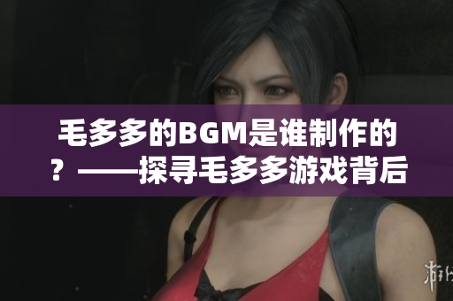 毛多多的BGM是谁制作的？——探寻毛多多游戏背后的配乐创作者