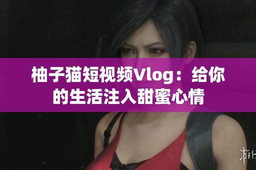 柚子猫短视频Vlog：给你的生活注入甜蜜心情