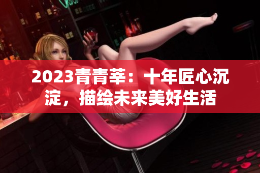 2023青青莘：十年匠心沉淀，描绘未来美好生活