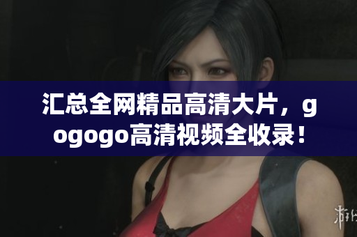 汇总全网精品高清大片，gogogo高清视频全收录！