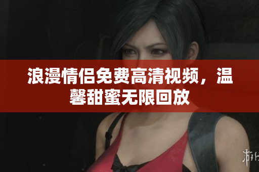 浪漫情侣免费高清视频，温馨甜蜜无限回放