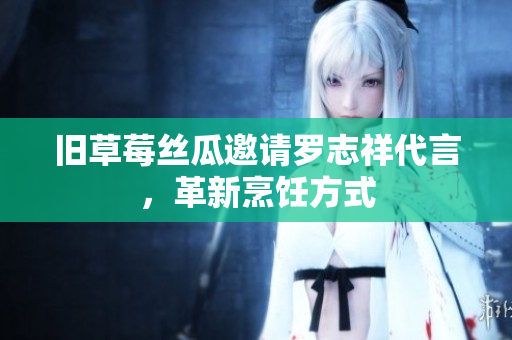 旧草莓丝瓜邀请罗志祥代言，革新烹饪方式