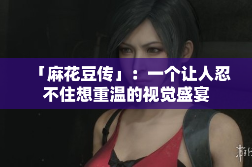 「麻花豆传」：一个让人忍不住想重温的视觉盛宴