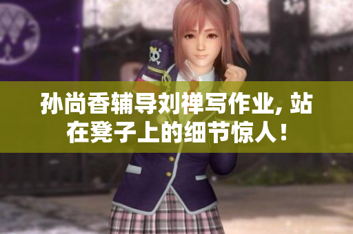 孙尚香辅导刘禅写作业, 站在凳子上的细节惊人！