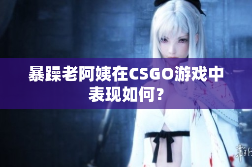 暴躁老阿姨在CSGO游戏中表现如何？