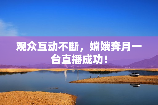 观众互动不断，嫦娥奔月一台直播成功！