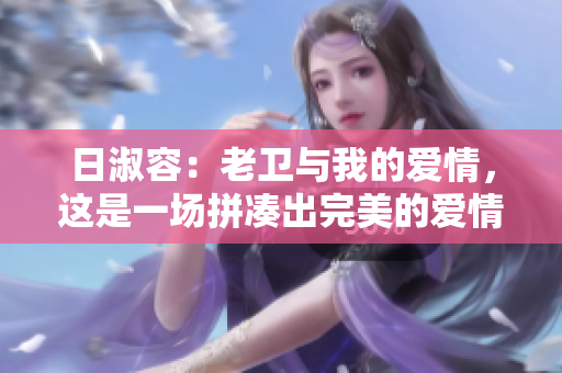 日淑容：老卫与我的爱情，这是一场拼凑出完美的爱情！