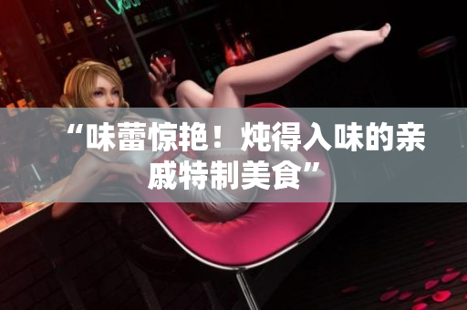 “味蕾惊艳！炖得入味的亲戚特制美食”
