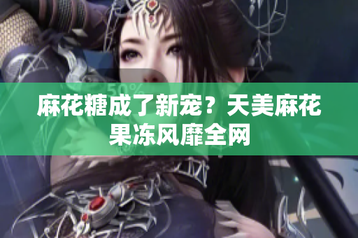 麻花糖成了新宠？天美麻花果冻风靡全网