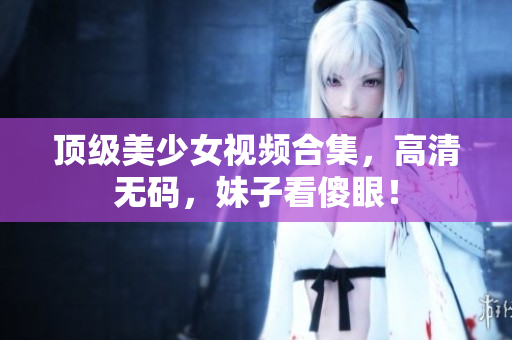 顶级美少女视频合集，高清无码，妹子看傻眼！