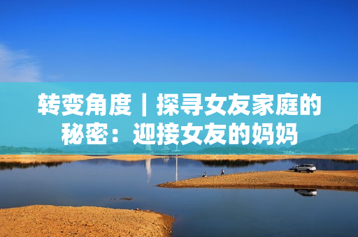 转变角度｜探寻女友家庭的秘密：迎接女友的妈妈