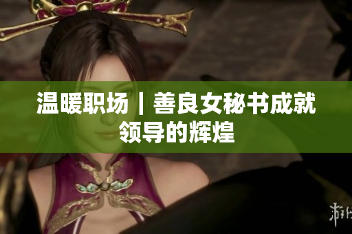 温暖职场｜善良女秘书成就领导的辉煌