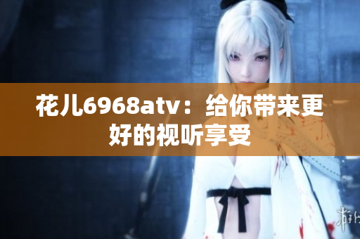 花儿6968atv：给你带来更好的视听享受