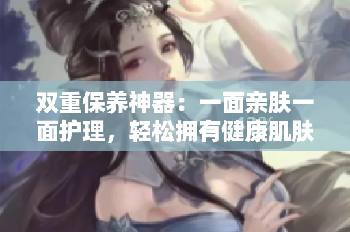 双重保养神器：一面亲肤一面护理，轻松拥有健康肌肤