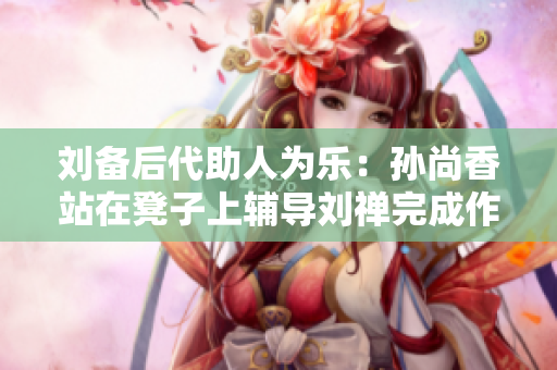 刘备后代助人为乐：孙尚香站在凳子上辅导刘禅完成作业！