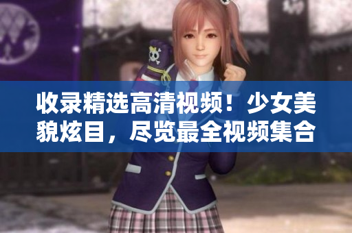 收录精选高清视频！少女美貌炫目，尽览最全视频集合