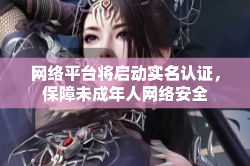 网络平台将启动实名认证，保障未成年人网络安全